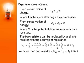 Equivalent resistance:
 From conservation of
                           I1 = I2 = I
 charge:
 where I is the current through the combination.
 From conservation of
                           V1 + V2 = V
 energy:
 where V is the potential difference across both
 resistors.
 The two resistors can be replaced by a single
 resistor with the equivalent resistance



For more than two resistors, Req = R1 + R2 + R3 + ...
 