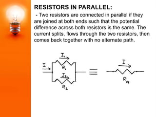 RESISTORS IN PARALLEL:
 - Two resistors are connected in parallel if they
are joined at both ends such that the potential
difference across both resistors is the same. The
current splits, flows through the two resistors, then
comes back together with no alternate path.
 