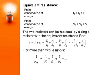Equivalent resistance:
 From
 conservation of                  I1 + I2 = I
 charge:
 From
 conservation of                  V1 = V2 = V
 energy:
The two resistors can be replaced by a single
resistor with the equivalent resistance Req:



For more than two resistors:
 
