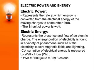 ELECTRIC POWER AND ENERGY
Electric Power:
- Represents the rate at which energy is
converted from the electrical energy of the
moving charges to some other form.
- The SI unit of power is watt.
Electric Energy:
-Represents the presence and flow of an electric
charge. The energy portion of electricity is found
in a variety of phenomena such as static
electricity, electromagnetic fields and lightning.
-Consumption of electrical energy is measured
by Watt x Hour (Wxh)
* 1Wh = 3600 joule = 859.8 calorie
 