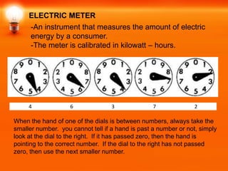 ELECTRIC METER
      -An instrument that measures the amount of electric
      energy by a consumer.
      -The meter is calibrated in kilowatt – hours.




     4              6              3              7             2

When the hand of one of the dials is between numbers, always take the
smaller number. you cannot tell if a hand is past a number or not, simply
look at the dial to the right. If it has passed zero, then the hand is
pointing to the correct number. If the dial to the right has not passed
zero, then use the next smaller number.
 