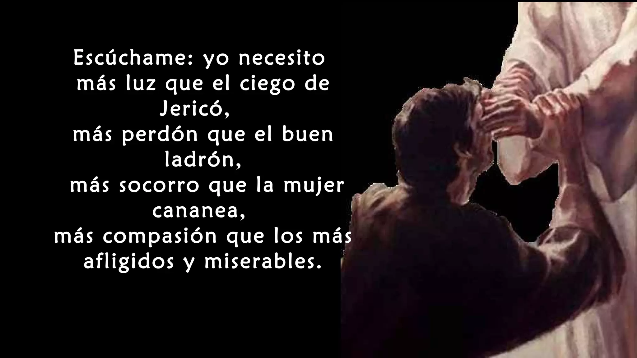 Escúchame: yo necesito
más luz que el ciego de
Jericó,
más perdón que el buen
ladrón,
más socorro que la mujer
cananea,
más compasión que los más
afligidos y miserables.
 