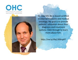 Dr.	Zaw	Min	Bo	is	board	cer2ﬁed	
in	internal	medicine	and	medical	
oncology.	His	goal	is	to	provide	
pa2ents’	educa2on	about	their	
diagnosis	and	treatment	
op2ons.	Click	through	to	learn	
more	about	him.			
hAp://ow.ly/t9q1306npR7		
 