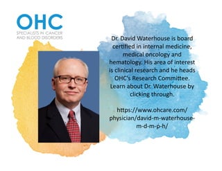 Dr.	David	Waterhouse	is	board	
cer2ﬁed	in	internal	medicine,	
medical	oncology	and	
hematology.	His	area	of	interest	
is	clinical	research	and	he	heads	
OHC's	Research	Commi@ee.	
Learn	about	Dr.	Waterhouse	by	
clicking	through.			
h@ps://www.ohcare.com/
physician/david-m-waterhouse-
m-d-m-p-h/	
 