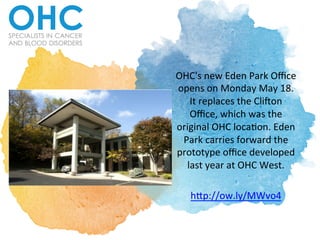 OHC's	
  new	
  Eden	
  Park	
  Oﬃce	
  
opens	
  on	
  Monday	
  May	
  18.	
  
It	
  replaces	
  the	
  Cli>on	
  
Oﬃce,	
  which	
  was	
  the	
  
original	
  OHC	
  locaAon.	
  Eden	
  
Park	
  carries	
  forward	
  the	
  
prototype	
  oﬃce	
  developed	
  
last	
  year	
  at	
  OHC	
  West.	
  	
  
	
  
hEp://ow.ly/MWvo4	
  	
  
 
