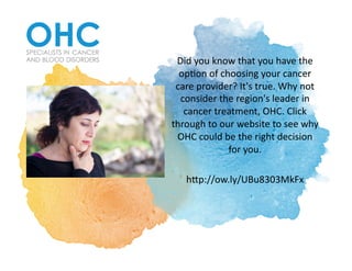 Did	you	know	that	you	have	the	
op1on	of	choosing	your	cancer	
care	provider?	It's	true.	Why	not	
consider	the	region's	leader	in	
cancer	treatment,	OHC.	Click	
through	to	our	website	to	see	why	
OHC	could	be	the	right	decision	
for	you.		
hCp://ow.ly/UBu8303MkFx		
 