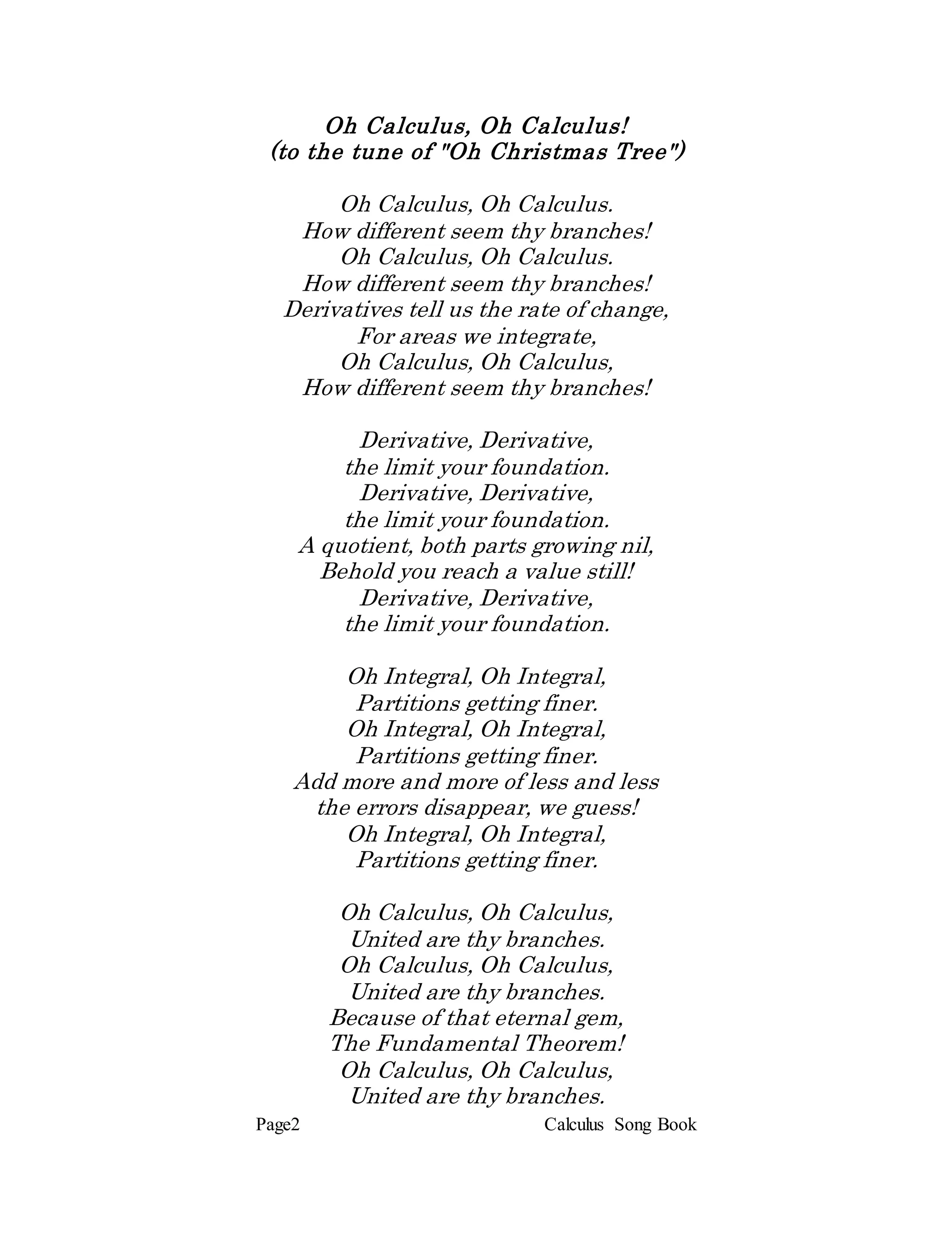 Page2 Calculus Song Book
Oh Calculus, Oh Calculus!
(to the tune of "Oh Christmas Tree")
Oh Calculus, Oh Calculus.
How different seem thy branches!
Oh Calculus, Oh Calculus.
How different seem thy branches!
Derivatives tell us the rate of change,
For areas we integrate,
Oh Calculus, Oh Calculus,
How different seem thy branches!
Derivative, Derivative,
the limit your foundation.
Derivative, Derivative,
the limit your foundation.
A quotient, both parts growing nil,
Behold you reach a value still!
Derivative, Derivative,
the limit your foundation.
Oh Integral, Oh Integral,
Partitions getting finer.
Oh Integral, Oh Integral,
Partitions getting finer.
Add more and more of less and less
the errors disappear, we guess!
Oh Integral, Oh Integral,
Partitions getting finer.
Oh Calculus, Oh Calculus,
United are thy branches.
Oh Calculus, Oh Calculus,
United are thy branches.
Because of that eternal gem,
The Fundamental Theorem!
Oh Calculus, Oh Calculus,
United are thy branches.