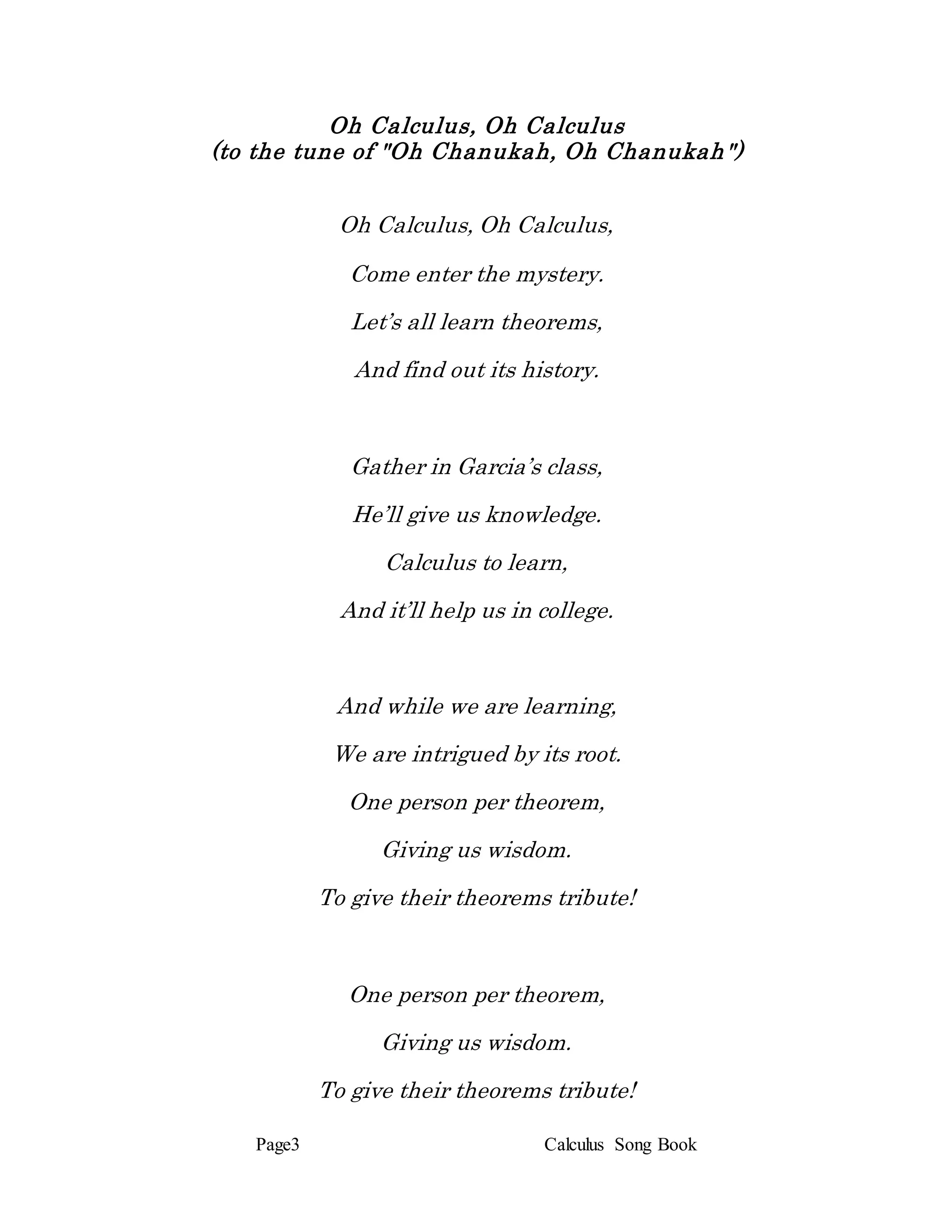 Page3 Calculus Song Book
Oh Calculus, Oh Calculus
(to the tune of "Oh Chanukah, Oh Chanukah")
Oh Calculus, Oh Calculus,
Come enter the mystery.
Let’s all learn theorems,
And find out its history.
Gather in Garcia’s class,
He’ll give us knowledge.
Calculus to learn,
And it’ll help us in college.
And while we are learning,
We are intrigued by its root.
One person per theorem,
Giving us wisdom.
To give their theorems tribute!
One person per theorem,
Giving us wisdom.
To give their theorems tribute!