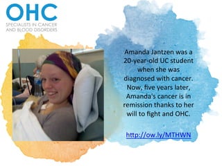 Amanda	
  Jantzen	
  was	
  a	
  
20-­‐year-­‐old	
  UC	
  student	
  
when	
  she	
  was	
  
diagnosed	
  with	
  cancer.	
  
Now,	
  ﬁve	
  years	
  later,	
  
Amanda's	
  cancer	
  is	
  in	
  
remission	
  thanks	
  to	
  her	
  
will	
  to	
  ﬁght	
  and	
  OHC.	
  	
  
	
  
hDp://ow.ly/MTHWN	
  	
  
 