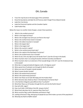OH, Canada
Trace the map found on the back page of this worksheet.
Draw the boundaries and label the 10 Provinces (don’t forget Prince Edward Island)
Label the 3 territories
Label the Provincial Capitals and the Canadian Capital.
Label Hudson Bay
Below the map or on another sheet of paper, answer these questions.
1.
2.
3.
4.
5.
6.
7.
8.
9.
10.
11.
12.
13.
14.
15.
16.
17.
18.
19.
20.
21.
22.
23.
24.
25.
26.
27.
28.
29.
30.

Which is the smallest province?
Which is the largest territory?
What is the strangest city name you can find on the map?
What is the northernmost island in Canada?
What is the tallest mountain in Canada?
What is the largest lake?
Which is the largest city?
What is the country’s capital?
Which is the northernmost Great Lake?
What is the capital of the Northwest Territories?
What is the southernmost city in Canada?
What US city is this city right across the border from? (Use the US map in this book)
What mountain chain runs along the border of British Columbia and Alberta?
What mountain chain is an extension of the Cascade Range in the US? (use the US physical map
in this book)?
What lake is at approximately 62 degrees north, 115 degrees west?
What special line of Latitude runs through the North of Canada?
Where are most of Canada’s islands located?
What 3 oceans border Canada?
What is the westernmost province?
What is the easternmost province?
Which river flows out of Lake Winnipeg and into Hudson Bay?
Which direction does Anderson River in the Northwest Territories flow?
Is the Northern Magnetic pole different than True North?
What River flows out of Canada, through the US, and into the Pacific Ocean?
How tall is Mt. Logan?
How much taller is Mt Robson than Mt. Jacques-Cartier?
What Great Lake does the St. Lawrence River flow from?
What countries flag is within Manitoba and Ontario’s flag?
Looking at Nunavut’s flag, what group of people do you think makes up most of the population?
What Bay lies North of Baffin Island?

 