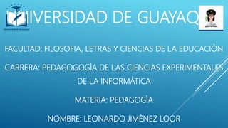 UNIVERSIDAD DE GUAYAQUIL
FACULTAD: FILOSOFIA, LETRAS Y CIENCIAS DE LA EDUCACIÒN
CARRERA: PEDAGOGOGÌA DE LAS CIENCIAS EXPERIMENTALES
DE LA INFORMÀTICA
MATERIA: PEDAGOGÌA
NOMBRE: LEONARDO JIMÈNEZ LOOR
 
