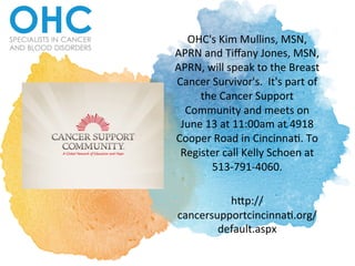 OHC's	
  Kim	
  Mullins,	
  MSN,	
  
APRN	
  and	
  Tiﬀany	
  Jones,	
  MSN,	
  
APRN,	
  will	
  speak	
  to	
  the	
  Breast	
  
Cancer	
  Survivor's.	
  	
  It's	
  part	
  of	
  
the	
  Cancer	
  Support	
  
Community	
  and	
  meets	
  on	
  
June	
  13	
  at	
  11:00am	
  at	
  4918	
  
Cooper	
  Road	
  in	
  CincinnaO.	
  To	
  
Register	
  call	
  Kelly	
  Schoen	
  at	
  
513-­‐791-­‐4060.	
  	
  	
  
	
  
hUp://
cancersupportcincinnaO.org/
default.aspx	
  	
  
 