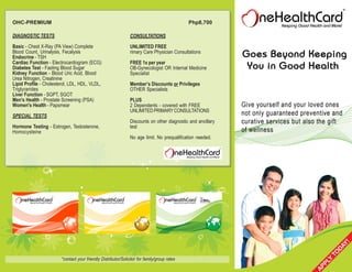 OHC-PREMIUM                                                                                   Php8,700

DIAGNOSTIC TESTS                                                CONSULTATIONS
Basic - Chest X-Ray (PA View) Complete                          UNLIMITED FREE
Blood Count, Urinalysis, Fecalysis                              rimary Care Physician Consultations
Endocrine - TSH
Cardiac Function - Electrocardiogram (ECG)                      FREE 1x per year
Diabetes Test - Fasting Blood Sugar                             OB-Gynecologist OR Internal Medicine
Kidney Function - Blood Uric Acid, Blood                        Specialist
Urea Nitrogen, Creatinine
Lipid Profile - Cholesterol, LDL, HDL, VLDL,                    Member’s Discounts or Privileges
Triglycerides                                                   OTHER Specialists
Liver Function - SGPT, SGOT
Men's Health - Prostate Screening (PSA)                         PLUS
Women's Health - Papsmear                                       2 Dependents - covered with FREE
                                                                UNLIMITED PRIMARY CONSULTATIONS
SPECIAL TESTS
                                                                Discounts on other diagnostic and ancillary
Hormone Testing - Estrogen, Testosterone,                       test
Homocysteine
                                                                No age limit. No prequalification needed.




                        *contact your friendly Distributor/Solicitor for family/group rates
 