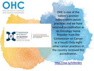 OHC	
  is	
  one	
  of	
  the	
  
na.on’s	
  premier	
  
independent	
  cancer	
  
prac.ces	
  and	
  we	
  have	
  
received	
  accredita.on	
  as	
  
an	
  Oncology	
  Home	
  
Provider	
  from	
  the	
  
Commission	
  on	
  Cancer	
  
as	
  a	
  result!	
  Only	
  eight	
  
other	
  cancer	
  prac.ces	
  in	
  
the	
  country	
  received	
  this	
  
accredita.on.	
  	
  
	
  
h>p://ow.ly/U9mWn	
  	
  
 