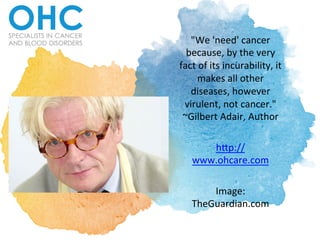 "We	
  'need'	
  cancer	
  
because,	
  by	
  the	
  very	
  
fact	
  of	
  its	
  incurability,	
  it	
  
makes	
  all	
  other	
  
diseases,	
  however	
  
virulent,	
  not	
  cancer."	
  
~Gilbert	
  Adair,	
  Author	
  	
  	
  
	
  
h>p://
www.ohcare.com	
  
	
  
Image:	
  
TheGuardian.com	
  	
  
 