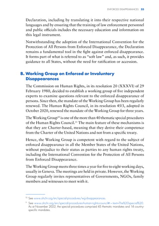 ENFORCED DISAPPEARANCES 33
Declaration, including by translating it into their respective national
languages and by ensuring that the training of law enforcement personnel
and public officials includes the necessary education and information on
this legal instrument.
Notwithstanding the adoption of the International Convention for the
Protection of All Persons from Enforced Disappearance, the Declaration
remains a fundamental tool in the fight against enforced disappearance.
It forms part of what is referred to as “soft law” and, as such, it provides
guidance to all States, without the need for ratification or accession.
B. Working Group on Enforced or Involuntary
Disappearances
The Commission on Human Rights, in its resolution 20 (XXXVI) of 29
February 1980, decided to establish a working group of five independent
experts to examine questions relevant to the enforced disappearance of
persons. Since then, the mandate of the Working Group has been regularly
renewed. The Human Rights Council, in its resolution 45/3, adopted in
October 2020, renewed the mandate of the Working Group for three years.
The Working Group10
is one of the more than 40 thematic special procedures
of the Human Rights Council.11
The main feature of these mechanisms is
that they are Charter-based, meaning that they derive their competence
from the Charter of the United Nations and not from a specific treaty.
Hence, the Working Group is competent with regard to the subject of
enforced disappearance in all the Member States of the United Nations,
without prejudice to their status as parties to any human rights treaty,
including the International Convention for the Protection of All Persons
from Enforced Disappearance.
The Working Group meets three times a year for five to eight working days,
usually in Geneva. The meetings are held in private. However, the Working
Group regularly invites representatives of Governments, NGOs, family
members and witnesses to meet with it.
10
See www.ohchr.org/en/special-procedures/wg-disappearances.
11
See www.ohchr.org/en/special-procedures-human-rights-council#:~:text=The%20special%20.
As at November 2022, the special procedures comprised 45 thematic mandates and 14 country-
specific mandates.
 