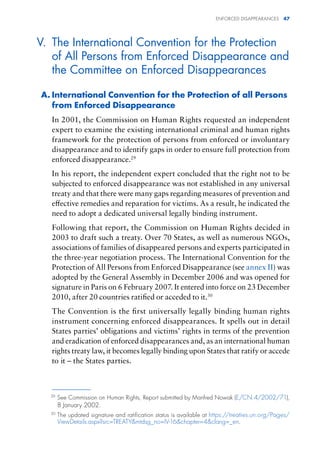 ENFORCED DISAPPEARANCES 47
V. The International Convention for the Protection
of All Persons from Enforced Disappearance and
the Committee on Enforced Disappearances
A. International Convention for the Protection of all Persons
from Enforced Disappearance
In 2001, the Commission on Human Rights requested an independent
expert to examine the existing international criminal and human rights
framework for the protection of persons from enforced or involuntary
disappearance and to identify gaps in order to ensure full protection from
enforced disappearance.29
In his report, the independent expert concluded that the right not to be
subjected to enforced disappearance was not established in any universal
treaty and that there were many gaps regarding measures of prevention and
effective remedies and reparation for victims. As a result, he indicated the
need to adopt a dedicated universal legally binding instrument.
Following that report, the Commission on Human Rights decided in
2003 to draft such a treaty. Over 70 States, as well as numerous NGOs,
associations of families of disappeared persons and experts participated in
the three-year negotiation process. The International Convention for the
Protection of All Persons from Enforced Disappearance (see annex II) was
adopted by the General Assembly in December 2006 and was opened for
signature in Paris on 6 February 2007. It entered into force on 23 December
2010, after 20 countries ratified or acceded to it.30
The Convention is the first universally legally binding human rights
instrument concerning enforced disappearances. It spells out in detail
States parties’ obligations and victims’ rights in terms of the prevention
and eradication of enforced disappearances and, as an international human
rights treaty law, it becomes legally binding upon States that ratify or accede
to it – the States parties.
29
See Commission on Human Rights, Report submitted by Manfred Nowak (E/CN.4/2002/71),
8 January 2002.
30
The updated signature and ratification status is available at https://treaties.un.org/Pages/
ViewDetails.aspx?src=TREATYmtdsg_no=IV-16chapter=4clang=_en.
 