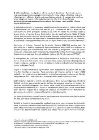 1. Existen estadísticas o investigaciones sobre la prevalencia de violencia y discriminación contra
mujeres y niñas pertenecientesa algún minoría nacional o étnica, religiosa o lingüística; mujeres y
niñas migrantes o solicitantes de asilo, mujeres y niñas supervivientes de tratas personas o violencia
sexual y de género; mujeres y niñas indígenas; mujeres y niñas de afro descendientes o
pertenecientesa otros grupos que enfrentan racismo, discriminación racial, xenofobia y formas
conexas de intolerancia.
A títulode introducción, esimportante hacerhincapié en loque señala la Política Pública para
la Convivencia y la Eliminación del Racismo y la Discriminación Racial1
: “el racismo ha
constituido una de las principales tecnologías de poder del Estado. Ha permitido a clases y
grupos étnicos el ejercicio de una dominación y opresión desde el mismo Estado. El Estado
racista dice quien vive, quien no y como se vive sobrevive, amparándose en una legislación
homogénea,sin respeto a la diversidad. En nombre de la igualdad de derechos y la soberanía,
el racismo del Estado operada deacuerdo con una lógica de exclusión y incluso de exterminio".
Asimismo, el Informe Nacional de Desarrollo Humano 2015/2016 puntea que: “la
discriminación es vivida y percibida de diferentes maneras, impactando principalmente en
aquellos grupos que históricamente han sido excluidos y marginados. Según los datos
recabados,una de cada cuatro personas encuestadas se ha sentido discriminada, siendo más
frecuentemente reportado dentro la población indígena (29.2%) y las mujeres (27.7%)”. 2
A nivel general, en Guatemala existen pocas estadísticas desglosadas entre etnias, y aun
menos entre sexo de la misma etnia. En el sistema de justicia, no existe este desglose para
mujeres indígenas (cuando se refiere a la población indígena en Guatemala, incluimos a los
mayas, xinkas y garífunas).
Según el Ministerio Público se registra entre enero a septiembre de 2016 un total de 1161
muertes violentas de mujeres; 46165 denuncias por violencia contra la mujer; y 5085
violación.3
Sin embargo, no se sabe cuántas víctimas fueron mujeres indígenas por falta de
desglose específico. Observamos esta misma deficiencia en el organismo judicial.
La Oficinaenun diagnóstico confidencial sobre acceso de los pueblos indígenas al Ministerio
Publicó, identifica que no existe registro del tipo de casos que presentan los titulares de
derechos de pueblos indígenas, esto debido a que cuando se presenta la denuncia, no se
registra la identidad étnica de la víctima ni de la persona denunciante, lo que impide tener
datos objetivos respecto de la tipología de casos que con mayor frecuencia denuncian las
personas pertenecientes a estos pueblos y ni si se trata de mujeres.
Sinembargo,saludamoslacreaciónde una unidaddel delito de discriminación dentro del MP
en 2015, pero no se cuenta con denuncias aún.
En 2015, el Comité de Naciones Unidasparala eliminación de todas formas de discriminación
racial a Guatemala, reiteró su preocupación ante la falta de legislación interna que tipifique
como acto punible toda difusión de ideas basadas en la superioridad o en el odio racial, toda
incitaciónala discriminaciónracial así como todo acto de violencia con motivación racial (art.
1 Acuerdo gubernativo 143-2014, p.3,
http://www.segeplan.gob.gt/downloads/clearinghouse/politicas_publicas/Derechos%20Humanos/Pol%C3%ADtica
%20%20para%20la%20Convivencia%20y%20Eliminaci%C3%B3n%20del%20Racismo.pdf
2 Informe Nacional de DesarrolloHumano 2015/2016, p.170
3 Ministerio público, cifras de enero a a septiembre 2016
 