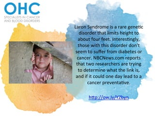 Laron	Syndrome	is	a	rare	gene/c	
disorder	that	limits	height	to	
about	four	feet.	Interes/ngly,	
those	with	this	disorder	don't	
seem	to	suﬀer	from	diabetes	or	
cancer.	NBCNews.com	reports	
that	two	researchers	are	trying	
to	determine	what	the	link	is,	
and	if	it	could	one	day	lead	to	a	
cancer	preventa/ve.		
	
hCp://ow.ly/YZbyn		
 