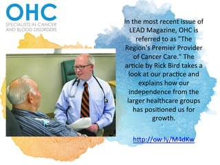In	
  the	
  most	
  recent	
  issue	
  of	
  
LEAD	
  Magazine,	
  OHC	
  is	
  
referred	
  to	
  as	
  "The	
  
Region's	
  Premier	
  Provider	
  
of	
  Cancer	
  Care."	
  The	
  
arCcle	
  by	
  Rick	
  Bird	
  takes	
  a	
  
look	
  at	
  our	
  pracCce	
  and	
  
explains	
  how	
  our	
  
independence	
  from	
  the	
  
larger	
  healthcare	
  groups	
  
has	
  posiConed	
  us	
  for	
  
growth.	
  	
  
	
  
hLp://ow.ly/M4dKw	
  	
  
 