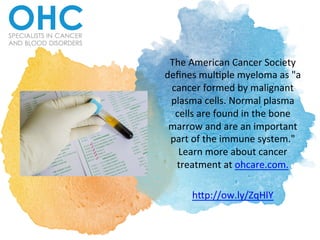 The	American	Cancer	Society	
deﬁnes	mul6ple	myeloma	as	"a	
cancer	formed	by	malignant	
plasma	cells.	Normal	plasma	
cells	are	found	in	the	bone	
marrow	and	are	an	important	
part	of	the	immune	system."	
Learn	more	about	cancer	
treatment	at	ohcare.com.	
	
h@p://ow.ly/ZqHlY	
 