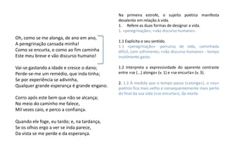 Na primeira estrofe, o sujeito poético manifesta
                                             desalento em relação à vida.
                                             1. Refere as duas formas de designar a vida.
                                             1. «peregrinação»; «vão discurso humano».
Oh, como se me alonga, de ano em ano,
                                             1.1 Explicita o seu sentido.
A peregrinação cansada minha!                1.1 «peregrinação» -percurso de vida, caminhada
Como se encurta, e como ao fim caminha       difícil, com sofrimento; «vão discurso humano» - tempo
Este meu breve e vão discurso humano!        inutilmente gasto.

Vai-se gastando a idade e cresce o dano;     1.2 Interpreta a expressividade do aparente contraste
Perde-se-me um remédio, que inda tinha;      entre «se (...) alonga» (v. 1) e «se encurta» (v. 3).
Se por experiência se adivinha,
                                             2. 1.2 À medida que o tempo passa («alonga»), o «eu»
Qualquer grande esperança é grande engano.   poético fica mais velho e consequentemente mais perto
                                             do final da sua vida («se encurta»), da morte.
Corro após este bem que não se alcança;
No meio do caminho me falece,
Mil vezes caio, e perco a confiança.

Quando ele foge, eu tardo; e, na tardança,
Se os olhos ergo a ver se inda parece,
Da vista se me perde e da esperança.
 