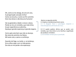 Oh, como se me alonga, de ano em ano,
A peregrinação cansada minha!
Como se encurta, e como ao fim caminha
Este meu breve e vão discurso humano!
                                              Atenta na segunda estrofe.
                                             2.1 Explica o sentido do primeiro verso.
Vai-se gastando a idade e cresce o dano;     2.1 O desgaste físico e psicológico originam a
Perde-se-me um remédio, que inda tinha;      intensificação do sofrimento do «eu»,
Se por experiência se adivinha,
Qualquer grande esperança é grande engano.   2.2 O sujeito poético afirma que se perde «um
                                             remédio, que inda tinha» (v. 6). Clarifica o significado
Corro após este bem que não se alcança;      do vocábulo «remédio».
No meio do caminho me falece,                2.2 O remédio remete para a juventude.
Mil vezes caio, e perco a confiança.

Quando ele foge, eu tardo; e, na tardança,
Se os olhos ergo a ver se inda parece,
Da vista se me perde e da esperança.
 