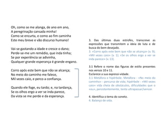 Oh, como se me alonga, de ano em ano,
A peregrinação cansada minha!
Como se encurta, e como ao fim caminha
Este meu breve e vão discurso humano!        3. Das últimas duas estrofes, transcreve as
                                             expressões que transmitem a ideia de luta e de
Vai-se gastando a idade e cresce o dano;     busca do bem desejado.
                                             3. «Corro após este bem que não se alcança» (v. 9);
Perde-se-me um remédio, que inda tinha;
                                             «Mil vezes caio» (v. 1); «Se os olhos ergo a ver se
Se por experiência se adivinha,              inda parece» (v. 13).
Qualquer grande esperança é grande engano.
                                             3.1 Refere o nome das figuras de estilo presentes
Corro após este bem que não se alcança;      nos versos 10 e 11.
No meio do caminho me falece,                Esclarece a sua expressi-vidade.
Mil vezes caio, e perco a confiança.         3.1 Metáfora e hipérbole. Metáfora - «No meio do
                                             caminho» - percurso de vida; hipérbole - «Mil vezes
                                             caio» vida cheia de obstáculos, dificuldades que o
Quando ele foge, eu tardo; e, na tardança,   «eu», persistentemente, tenta ultrapassar/vencer.
Se os olhos ergo a ver se inda parece,
Da vista se me perde e da esperança.         4. Identifica o tema do soneto.
                                             4. Balanço de vida.
 