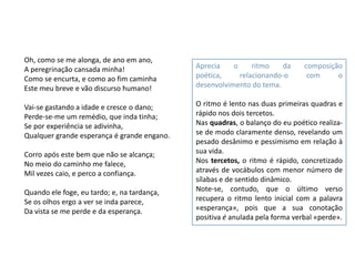 Oh, como se me alonga, de ano em ano,
A peregrinação cansada minha!                Aprecia    o     ritmo    da     composição
Como se encurta, e como ao fim caminha       poética,     relacionando-o       com     o
Este meu breve e vão discurso humano!        desenvolvimento do tema.

Vai-se gastando a idade e cresce o dano;     O ritmo é lento nas duas primeiras quadras e
Perde-se-me um remédio, que inda tinha;      rápido nos dois tercetos.
Se por experiência se adivinha,              Nas quadras, o balanço do eu poético realiza-
Qualquer grande esperança é grande engano.   se de modo claramente denso, revelando um
                                             pesado desânimo e pessimismo em relação à
Corro após este bem que não se alcança;      sua vida.
No meio do caminho me falece,                Nos tercetos, o ritmo é rápido, concretizado
Mil vezes caio, e perco a confiança.         através de vocábulos com menor número de
                                             sílabas e de sentido dinâmico.
Quando ele foge, eu tardo; e, na tardança,   Note-se, contudo, que o último verso
Se os olhos ergo a ver se inda parece,       recupera o ritmo lento inicial com a palavra
Da vista se me perde e da esperança.         «esperança», pois que a sua conotação
                                             positiva é anulada pela forma verbal «perde».
 