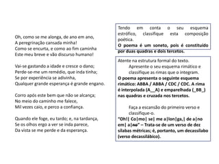 Tendo em conta o seu esquema
                                             estrófico, classifique esta composição
Oh, como se me alonga, de ano em ano,
                                             poética.
A peregrinação cansada minha!
                                             O poema é um soneto, pois é constituído
Como se encurta, e como ao fim caminha
                                             por duas quadras e dois tercetos.
Este meu breve e vão discurso humano!
                                             Atente na estrutura formal do texto.
Vai-se gastando a idade e cresce o dano;           Apresente o seu esquema rimático e
Perde-se-me um remédio, que inda tinha;            classifique as rimas que o integram.
Se por experiência se adivinha,              O poema apresenta o seguinte esquema
Qualquer grande esperança é grande engano.   rimático: ABBA / ABBA / CDC / CDC. A rima
                                             é interpolada (A__A) e emparelhada (_BB_)
Corro após este bem que não se alcança;      nas quadras e cruzada nos tercetos.
No meio do caminho me falece,
Mil vezes caio, e perco a confiança.               Faça a escansão do primeiro verso e
                                                   classifique-o.
Quando ele foge, eu tardo; e, na tardança,   “Oh!| Co|mo| se| me a|lon|ga,| de a|no
Se os olhos ergo a ver se inda parece,       em| a|no” – Trata-se de um verso de dez
Da vista se me perde e da esperança.         sílabas métricas; é, portanto, um decassílabo
                                             (verso decassilábico).
 