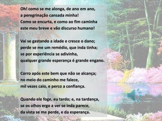 Oh! como se me alonga, de ano em ano,
a peregrinação cansada minha!
Como se encurta, e como ao fim caminha
este meu breve e vão discurso humano!

Vai se gastando a idade e cresce o dano;
perde se me um remédio, que inda tinha;
se por experiência se adivinha,
qualquer grande esperança é grande engano.

Corro após este bem que não se alcança;
no meio do caminho me falece,
mil vezes caio, e perco a confiança.

Quando ele foge, eu tardo; e, na tardança,
se os olhos ergo a ver se inda parece,
da vista se me perde, e da esperança.
 