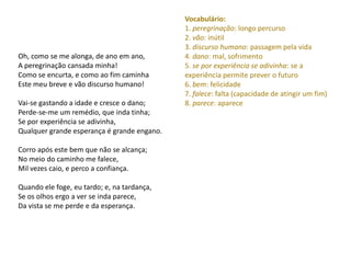 Vocabulário:
                                             1. peregrinação: longo percurso
                                             2. vão: inútil
                                             3. discurso humano: passagem pela vida
Oh, como se me alonga, de ano em ano,        4. dano: mal, sofrimento
A peregrinação cansada minha!                5. se por experiência se adivinha: se a
Como se encurta, e como ao fim caminha       experiência permite prever o futuro
Este meu breve e vão discurso humano!        6. bem: felicidade
                                             7. falece: falta (capacidade de atingir um fim)
Vai-se gastando a idade e cresce o dano;     8. parece: aparece
Perde-se-me um remédio, que inda tinha;
Se por experiência se adivinha,
Qualquer grande esperança é grande engano.

Corro após este bem que não se alcança;
No meio do caminho me falece,
Mil vezes caio, e perco a confiança.

Quando ele foge, eu tardo; e, na tardança,
Se os olhos ergo a ver se inda parece,
Da vista se me perde e da esperança.
 