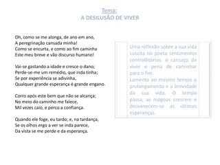Tema:
                                 A DESILUSÃO DE VIVER


Oh, como se me alonga, de ano em ano,
A peregrinação cansada minha!
Como se encurta, e como ao fim caminha           Uma reflexão sobre a sua vida
Este meu breve e vão discurso humano!            suscita no poeta sentimentos
                                                 contraditórios: o cansaço de
Vai-se gastando a idade e cresce o dano;         viver e pena de caminhar
Perde-se-me um remédio, que inda tinha;          para o fim.
Se por experiência se adivinha,                  Lamenta ao mesmo tempo o
Qualquer grande esperança é grande engano.       prolongamento e a brevidade
                                                 da sua vida. O tempo
Corro após este bem que não se alcança;
No meio do caminho me falece,                    passa, as mágoas crescem e
Mil vezes caio, e perco a confiança.             desvanecem-se as últimas
                                                 esperanças.
Quando ele foge, eu tardo; e, na tardança,
Se os olhos ergo a ver se inda parece,
Da vista se me perde e da esperança.
 