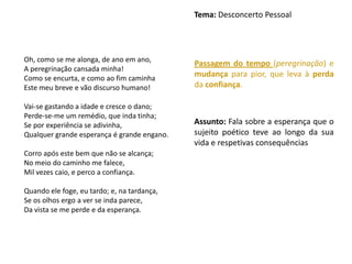 Tema: Desconcerto Pessoal




Oh, como se me alonga, de ano em ano,
                                             Passagem do tempo (peregrinação) e
A peregrinação cansada minha!
Como se encurta, e como ao fim caminha
                                             mudança para pior, que leva à perda
Este meu breve e vão discurso humano!        da confiança.

Vai-se gastando a idade e cresce o dano;
Perde-se-me um remédio, que inda tinha;
Se por experiência se adivinha,              Assunto: Fala sobre a esperança que o
Qualquer grande esperança é grande engano.   sujeito poético teve ao longo da sua
                                             vida e respetivas consequências
Corro após este bem que não se alcança;
No meio do caminho me falece,
Mil vezes caio, e perco a confiança.

Quando ele foge, eu tardo; e, na tardança,
Se os olhos ergo a ver se inda parece,
Da vista se me perde e da esperança.
 