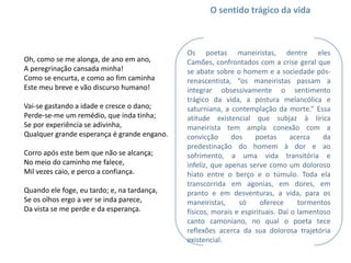 O sentido trágico da vida



                                             Os poetas maneiristas, dentre eles
Oh, como se me alonga, de ano em ano,        Camões, confrontados com a crise geral que
A peregrinação cansada minha!                se abate sobre o homem e a sociedade pós-
Como se encurta, e como ao fim caminha       renascentista, “os maneiristas passam a
Este meu breve e vão discurso humano!        integrar obsessivamente o sentimento
                                             trágico da vida, a postura melancólica e
Vai-se gastando a idade e cresce o dano;     saturniana, a contemplação da morte.” Essa
Perde-se-me um remédio, que inda tinha;      atitude existencial que subjaz à lírica
Se por experiência se adivinha,              maneirista tem ampla conexão com a
Qualquer grande esperança é grande engano.   convicção      dos     poetas      acerca   da
                                             predestinação do homem à dor e ao
Corro após este bem que não se alcança;      sofrimento, a uma vida transitória e
No meio do caminho me falece,                infeliz, que apenas serve como um doloroso
Mil vezes caio, e perco a confiança.         hiato entre o berço e o túmulo. Toda ela
                                             transcorrida em agonias, em dores, em
Quando ele foge, eu tardo; e, na tardança,   pranto e em desventuras, a vida, para os
Se os olhos ergo a ver se inda parece,       maneiristas,     só      oferece     tormentos
Da vista se me perde e da esperança.         físicos, morais e espirituais. Daí o lamentoso
                                             canto camoniano, no qual o poeta tece
                                             reflexões acerca da sua dolorosa trajetória
                                             existencial.
 