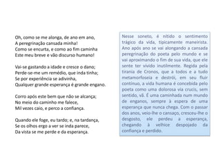 Oh, como se me alonga, de ano em ano,        Nesse soneto, é nítido o sentimento
A peregrinação cansada minha!                trágico da vida, tipicamente maneirista.
Como se encurta, e como ao fim caminha       Ano após ano se vai alongando a cansada
Este meu breve e vão discurso humano!        peregrinação do poeta pelo mundo e se
                                             vai aproximando o fim de sua vida, que ele
Vai-se gastando a idade e cresce o dano;     sente ter vivido inutilmente. Regida pela
Perde-se-me um remédio, que inda tinha;      tirania de Cronos, que a todos e a tudo
Se por experiência se adivinha,              metamorfoseia e destrói, em seu fluir
Qualquer grande esperança é grande engano.   contínuo, a vida humana é concebida pelo
                                             poeta como uma dolorosa via crucis, sem
Corro após este bem que não se alcança;      sentido, vã. É uma caminhada num mundo
No meio do caminho me falece,                de enganos, sempre à espera de uma
Mil vezes caio, e perco a confiança.         esperança que nunca chega. Com o passar
                                             dos anos, veio-lhe o cansaço, cresceu-lhe o
Quando ele foge, eu tardo; e, na tardança,   desgosto, ele perdeu a esperança,
Se os olhos ergo a ver se inda parece,       chegando à velhice despojado da
Da vista se me perde e da esperança.         confiança e perdido.
 