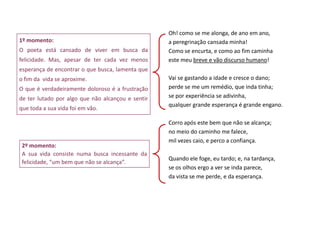 Oh! como se me alonga, de ano em ano,
1º momento:                                        a peregrinação cansada minha!
O poeta está cansado de viver em busca da          Como se encurta, e como ao fim caminha
felicidade. Mas, apesar de ter cada vez menos      este meu breve e vão discurso humano!
esperança de encontrar o que busca, lamenta que
o fim da vida se aproxime.                         Vai se gastando a idade e cresce o dano;
O que é verdadeiramente doloroso é a frustração    perde se me um remédio, que inda tinha;
de ter lutado por algo que não alcançou e sentir   se por experiência se adivinha,
                                                   qualquer grande esperança é grande engano.
que toda a sua vida foi em vão.

                                                   Corro após este bem que não se alcança;
                                                   no meio do caminho me falece,
                                                   mil vezes caio, e perco a confiança.
 2º momento:
 A sua vida consiste numa busca incessante da
                                                   Quando ele foge, eu tardo; e, na tardança,
 felicidade, “um bem que não se alcança”.
                                                   se os olhos ergo a ver se inda parece,
                                                   da vista se me perde, e da esperança.
 