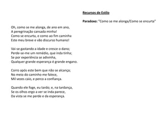 Recursos de Estilo

                                             Paradoxo: ”Como se me alonga/Como se encurta”
Oh, como se me alonga, de ano em ano,
A peregrinação cansada minha!
Como se encurta, e como ao fim caminha
Este meu breve e vão discurso humano!

Vai-se gastando a idade e cresce o dano;
Perde-se-me um remédio, que inda tinha;
Se por experiência se adivinha,
Qualquer grande esperança é grande engano.

Corro após este bem que não se alcança;
No meio do caminho me falece,
Mil vezes caio, e perco a confiança.

Quando ele foge, eu tardo; e, na tardança,
Se os olhos ergo a ver se inda parece,
Da vista se me perde e da esperança.
 
