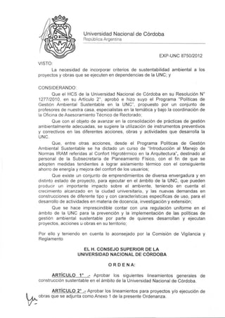 Universidad Nacional de Córdoba
                           República Argentina


                                                                 EXP-UNC 8750/2012
     VISTO :
           la necesidad de incorporar criterios de sustentabilidad ambiental a los
     proyectos y obras que se ejecuten en dependencias de la UNC; y

     CONSIDERANDO
             Que el HCS de la Universidad Nacional de Córdoba en su Resolución W
     1277/2010, en su Artículo 2°, aprobó e hizo suyo el Programa "Políticas de
     Gestión Ambiental Sustentable en la UNC", propuesto por un conjunto de
     profesores de nuestra casa , especialistas en la temática y bajo la coordinación de
     la Oficina de Asesoramiento Técnico de Rectorado;
             Que con el objeto de avanzar en la consolidación de prácticas de gestión
     ambientalmente adecuadas, se sugiere la utilización de instrumentos preventivos
     y correctivos en las diferentes acciones , obras y actividades que desarrolla la
     UNC .
             Que , entre otras acciones , desde el Programa Políticas de Gestión
     Ambiental Sustentable se ha dictado un curso de "Introducción al Manejo de
     Normas IRAM referidas al Confort Higrotérmico en la Arquitectura", destinado al
     personal de la Subsecretaría de Planeamiento Físico , con el fin de que se
     adopten medidas tendientes a lograr aislamiento térmico con el consiguiente
     ahorro de energía y mejora del confort de los usuarios ;
             Que existe un conjunto de emprendimientos de diversa envergadura y en
     distinto estado de proyecto , para ejecutar en el ámbito de la UNC , que pueden
     producir un importante impacto sobre el ambiente, teniendo en cuenta el
     creci miento alcanzado en la ciudad universitaria , y las nuevas demandas en
     construcciones de diferente tipo y con características específicas de uso, para el
     desarrollo de actividades en materia de docencia , investigación y extensión;
             Que se hace imprescindible contar con una regulación uniforme en el
     ámbito de la UNC para la prevención y la implementación de las políticas de
     gestión ambiental sustentable por parte de quienes desarrollan y ejecutan
     proyectos, acciones u obras en su territorio ;

     Por ello y teniendo en cuenta lo aconsejado por la Comisión de Vigilancia y
     Reglamento

                          El H. CONSEJO SUPERIOR DE lA
                        UNIVERSIDAD NAC IONAL DE CÓRDOBA

                                       O R DE NA:

           ARTí CULO 1° .- Aprobar los siguientes lineamientos generales de
     construcción sustentable en el ámbito de la Universidad Nacíonal de Córdoba.

        ARTí CULO 2° .- Aprobar los lineamientos para proyectos y/o ejecución de
~ obras que se adjunta como Anexo 1 de la presente Ordenanza .
 