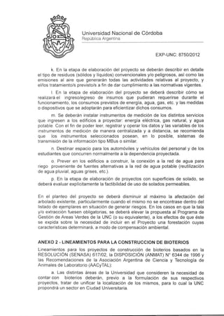 Universidad Nacional de Córdoba
                       República Argentina


                                                             EXP-UNC: 8750/2012


        k. En la etapa de elaboración del proyecto se deberán describir en detalle
el tipo de residuos (sólidos y líquidos) convencionales y/o peligrosos, así como las
emisiones al aire que generarán todas las actividades relativas al proyecto, y
el/los tratamiento/s previsto/s a fin de dar cumplimiento a las normativas vigentes .
        1. En la etapa de elaboración del proyecto se deberá describir cómo se
rea lizará el ingreso/egreso de insumos que pudieran requerirse durante el
funcionamiento , los consumos previstos de energia , agua , gas, etc. y las medidas
o dispositivos que se adoptarán para eficientizar dichos consumos.
       m. Se deberán instalar instrumentos de medición de los distintos servicios
que ingresen a los edificios a proyectar: energía eléctrica , gas natural , yagua
potable . Con el fin de poder leer, registrar y operar los datos y las variables de los
instrumentos de medición de manera centralizada y a distancia , se recomienda
que los instrumentos seleccionados posean, en lo posible, sistemas de
transmisión de la información tipo MBus o similar.
       n. Destinar espacio para los automóviles y vehículos del personal y de los
estudiantes que concurren normalmente a la dependencia proyectada.
       o. Prever en los edificios a construir, la conexión a la red de agua para
riego proveniente de fuentes alternativas a la red de agua potable (reutilización
de ag ua pluvial , aguas grises , etc.).
      p. En la etapa de elaboración de proyectos con superficies de solado, se
deberá evaluar explícitamente la factibilidad de uso de solados permeables.

En el planteo del proyecto se deberá disminuir al maxlmo la afectación del
arbolado existente , particularmente cuando el mismo no se encontrase dentro del
listado de ejemplares en situación de generar riesgos. En los casos en que la tala
y/o extracción fuesen obligatorias , se deberá elevar la propuesta al Programa de
Gestión de Areas Verdes de la UNC (o su equivalente) , a los efectos de que éste
se expida sobre la necesidad de incluir en el Proyecto una forestación cuyas
caracteristicas determinará , a modo de compensación ambiental.


ANEXO 2 - LI NEAMI EN TOS PARA LA CONSTRUCCION DE BIOTERI OS
Lineamientos para los proyectos de construcción de bioterios basados en la
RESOLUCiÓN (SENASA) 617/02 , la DISPOSICiÓN (ANMAT) W 6344 de 1996 y
las Recomendaciones de la Asociación Argentina de Ciencia y Tecnología de
Animales de Laboratorio (AACyTAL):
       a. Las distintas áreas de la Universidad que consideren la necesidad de
contar con bioterios deberán , previo a la formulación de sus respectivos
proyectos, tratar de unificar la localización de los mismos, para lo cual la UNC
propondrá un sector en Ciudad Universitaria .
 