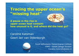 Tracing the upper ocean’s
“missing heat”
A pause in the rise in
upper ocean heat content:
how unusual is it, and where did the heat go?


Caroline Katsman
Geert Jan van Oldenborgh

                   Royal Netherlands Meteorological Institute
                              KNMI - Global Climate Division
                                  Caroline.Katsman@knmi.nl
 