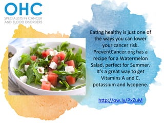 Ea#ng	
  healthy	
  is	
  just	
  one	
  of	
  
the	
  ways	
  you	
  can	
  lower	
  
your	
  cancer	
  risk.	
  
PreventCancer.org	
  has	
  a	
  
recipe	
  for	
  a	
  Watermelon	
  
Salad,	
  perfect	
  for	
  Summer.	
  
It's	
  a	
  great	
  way	
  to	
  get	
  
Vitamins	
  A	
  and	
  C,	
  
potassium	
  and	
  lycopene.	
  	
  
	
  
hDp://ow.ly/PxZuM	
  	
  
 
