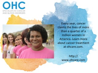 Every	
  year,	
  cancer	
  
claims	
  the	
  lives	
  of	
  more	
  
than	
  a	
  quarter	
  of	
  a	
  
million	
  women	
  in	
  
America.	
  Learn	
  more	
  
about	
  cancer	
  treatment	
  
at	
  ohcare.com.	
  	
  	
  
	
  
h:p://
www.ohcare.com	
  	
  
 