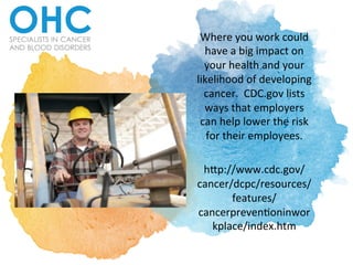 Where	
  you	
  work	
  could	
  
have	
  a	
  big	
  impact	
  on	
  
your	
  health	
  and	
  your	
  
likelihood	
  of	
  developing	
  
cancer.	
  	
  CDC.gov	
  lists	
  
ways	
  that	
  employers	
  
can	
  help	
  lower	
  the	
  risk	
  
for	
  their	
  employees.	
  	
  	
  
	
  
h<p://www.cdc.gov/
cancer/dcpc/resources/
features/
cancerpreven?oninwor
kplace/index.htm	
  	
  
 