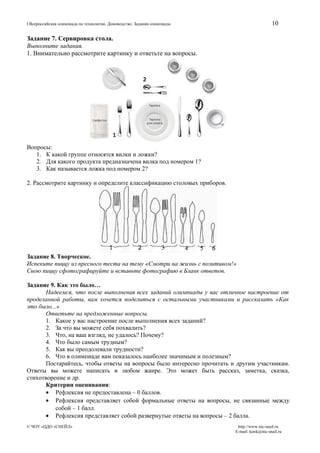 10

I Всероссийская олимпиада по технологии. Домоводство. Задания олимпиады

Задание 7. Сервировка стола.
Выполните задания.
1. Внимательно рассмотрите картинку и ответьте на вопросы.

Вопросы:
1. К какой группе относятся вилки и ложки?
2. Для какого продукта предназначена вилка под номером 1?
3. Как называется ложка под номером 2?
2. Рассмотрите картинку и определите классификацию столовых приборов.

Задание 8. Творческое.
Испеките пиццу из пресного теста на тему «Смотри на жизнь с позитивом!»
Свою пиццу сфотографируйте и вставьте фотографию в Бланк ответов.
Задание 9. Как это было…
Надеемся, что после выполнения всех заданий олимпиады у вас отличное настроение от
проделанной работы, вам хочется поделиться с остальными участниками и рассказать «Как
это было...»
Ответьте на предложенные вопросы.
1. Какое у вас настроение после выполнения всех заданий?
2. За что вы можете себя похвалить?
3. Что, на ваш взгляд, не удалось? Почему?
4. Что было самым трудным?
5. Как вы преодолевали трудности?
6. Что в олимпиаде вам показалось наиболее значимым и полезным?
Постарайтесь, чтобы ответы на вопросы было интересно прочитать и другим участникам.
Ответы вы можете написать в любом жанре. Это может быть рассказ, заметка, сказка,
стихотворение и др.
Критерии оценивания:
• Рефлексия не предоставлена – 0 баллов.
• Рефлексия представляет собой формальные ответы на вопросы, не связанные между
собой – 1 балл.
• Рефлексия представляет собой развернутые ответы на вопросы – 2 балла.
© ЧОУ «ЦДО «СНЕЙЛ»

http://www.nic-snail.ru
E-mail: konk@nic-snail.ru

 
