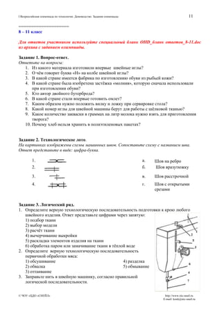 11

I Всероссийская олимпиада по технологии. Домоводство. Задания олимпиады

====================
8 – 11 класс
Для ответов участников используйте специальный бланк OHD_бланк ответов_8-11.doc
из архива с заданием олимпиады.
Задание 1. Вопрос-ответ.
Ответьте на вопросы:
1. Из какого материала изготовили впервые швейные иглы?
2. О чём говорит буква «Н» на колбе швейной иглы?
3. В какой стране имеется фабрика по изготовлению обуви из рыбьей кожи?
4. В какой стране была изобретена застёжка «молния», которую сначала использовали
при изготовлении обуви?
5. Кто автор двойного бутерброда?
6. В какой стране стали впервые готовить омлет?
7. Каким образом нужно положить вилку и ложку при сервировке стола?
8. Какой номер иглы для швейной машины берут для работы с шёлковой тканью?
9. Какое количество закваски в граммах на литр молока нужно взять для приготовления
творога?
10. Почему хлеб нельзя хранить в полиэтиленовых пакетах?
Задание 2. Технологическое лото.
На картинках изображены схемы машинных швов. Сопоставьте схему с названием шва.
Ответ представьте в виде: цифра-буква.
1.
2.

а.
б.

Шов на ребро
Шов вразутюжку

3.

в.

Шов расстрочной

4.

г.

Шов с открытыми
срезами

Задание 3. Логический ряд.
1. Определите верную технологическую последовательность подготовки к крою любого
швейного изделия. Ответ представьте цифрами через запятую:
1) подбор ткани
2) выбор модели
3) расчёт ткани
4) вычерчивание выкройки
5) раскладка элементов изделия на ткани
6) обработка паром или замачивание ткани в тёплой воде
2. Определите верную технологическую последовательность
первичной обработки мяса:
1) обсушивание
4) разделка
2) обвалка
5) обмывание
3) оттаивание
3. Заправьте нить в швейную машинку, согласно правильной
логической последовательности.
© ЧОУ «ЦДО «СНЕЙЛ»

http://www.nic-snail.ru
E-mail: konk@nic-snail.ru

 