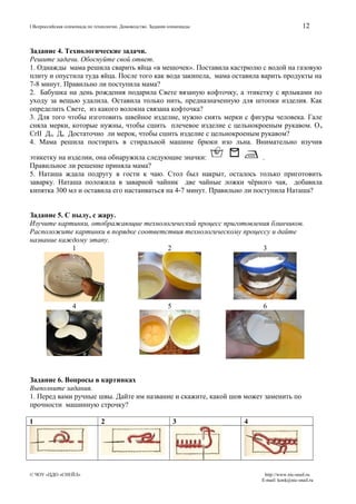 12

I Всероссийская олимпиада по технологии. Домоводство. Задания олимпиады

Задание 4. Технологические задачи.
Решите задачи. Обоснуйте свой ответ.
1. Однажды мама решила сварить яйца «в мешочек». Поставила кастрюлю с водой на газовую
плиту и опустила туда яйца. После того как вода закипела, мама оставила варить продукты на
7-8 минут. Правильно ли поступила мама?
2. Бабушка на день рождения подарила Свете вязаную кофточку, а этикетку с ярлыками по
уходу за вещью удалила. Оставила только нить, предназначенную для штопки изделия. Как
определить Свете, из какого волокна связана кофточка?
3. Для того чтобы изготовить швейное изделие, нужно снять мерки с фигуры человека. Гале
сняла мерки, которые нужны, чтобы сшить плечевое изделие с цельнокроеным рукавом. О п
CrII Дтс Ди . Достаточно ли мерок, чтобы сшить изделие с цельнокроеным рукавом?
4. Мама решила постирать в стиральной машине брюки изо льна. Внимательно изучив
этикетку на изделии, она обнаружила следующие значки:
.
Правильное ли решение приняла мама?
5. Наташа ждала подругу в гости к чаю. Стол был накрыт, осталось только приготовить
заварку. Наташа положила в заварной чайник две чайные ложки чёрного чая, добавила
кипятка 300 мл и оставила его настаиваться на 4-7 минут. Правильно ли поступила Наташа?
Задание 5. С пылу, с жару.
Изучите картинки, отображающие технологический процесс приготовления блинчиков.
Расположите картинки в порядке соответствия технологическому процессу и дайте
название каждому этапу.
1
2
3

4

5

6

Задание 6. Вопросы в картинках
Выполните задания.
1. Перед вами ручные швы. Дайте им название и скажите, какой шов может заменить по
прочности машинную строчку?
1

© ЧОУ «ЦДО «СНЕЙЛ»

2

3

4

http://www.nic-snail.ru
E-mail: konk@nic-snail.ru

 