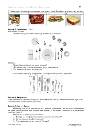 13

I Всероссийская олимпиада по технологии. Домоводство. Задания олимпиады

2. Рассмотрите внимательно картинки и определите, какой бутерброд называется закусочным.
1
2
3
4

Задание 7. Сервировка стола.
Выполните задания.
1. Внимательно рассмотрите картинку и ответьте на вопросы.

Вопросы:
1. К какой группе относятся вилки и ложки?
2. Для какого продукта предназначена вилка под номером 1?
3. Как называется ложка под номером 2?
2. Рассмотрите картинку и определите классификацию столовых приборов.

Задание 8. Творческое.
Испеките сладкий открытый пирог на тему «Осенний блюз!». Для приготовления пирога вы
можете использовать тесто всех видов.
Задание 9. Как это было…
Надеемся, что после выполнения всех заданий олимпиады у вас отличное настроение
от проделанной работы, вам хочется поделиться с остальными участниками и рассказать
«Как это было...»
Ответьте на предложенные вопросы.
1. Какое у вас настроение после выполнения всех заданий?
2. За что вы можете себя похвалить?
3. Что, на ваш взгляд, не удалось? Почему?
© ЧОУ «ЦДО «СНЕЙЛ»

http://www.nic-snail.ru
E-mail: konk@nic-snail.ru

 