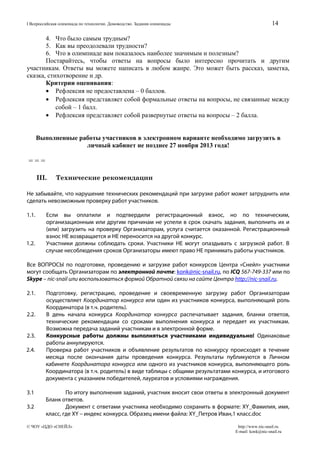 I Всероссийская олимпиада по технологии. Домоводство. Задания олимпиады

14

4. Что было самым трудным?
5. Как вы преодолевали трудности?
6. Что в олимпиаде вам показалось наиболее значимым и полезным?
Постарайтесь, чтобы ответы на вопросы было интересно прочитать и другим
участникам. Ответы вы можете написать в любом жанре. Это может быть рассказ, заметка,
сказка, стихотворение и др.
Критерии оценивания:
• Рефлексия не предоставлена – 0 баллов.
• Рефлексия представляет собой формальные ответы на вопросы, не связанные между
собой – 1 балл.
• Рефлексия представляет собой развернутые ответы на вопросы – 2 балла.
Выполненные работы участников в электронном варианте необходимо загрузить в
личный кабинет не позднее 27 ноября 2013 года!

===
III.

Технические рекомендации

Не забывайте, что нарушение технических рекомендаций при загрузке работ может затруднить или
сделать невозможным проверку работ участников.
1.1.

1.2.

Если вы оплатили и подтвердили регистрационный взнос, но по техническим,
организационным или другим причинам не успели в срок скачать задания, выполнить их и
(или) загрузить на проверку Организаторам, услуга считается оказанной. Регистрационный
взнос НЕ возвращается и НЕ переносится на другой конкурс.
Участники должны соблюдать сроки. Участники НЕ могут опаздывать с загрузкой работ. В
случае несоблюдения сроков Организаторы имеют право НЕ принимать работы участников.

Все ВОПРОСЫ по подготовке, проведению и загрузке работ конкурсов Центра «Снейл» участники
могут сообщать Организаторам по электронной почте: konk@nic-snail.ru, по ICQ 567-749-337 или по
Skype – nic-snail или воспользоваться формой Обратной связи на сайте Центра http://nic-snail.ru.
2.1.
2.2.
2.3.
2.4.

3.1
3.2

Подготовку, регистрацию, проведение и своевременную загрузку работ Организаторам
осуществляет Координатор конкурса или один из участников конкурса, выполняющий роль
Координатора (в т.ч. родитель).
В день начала конкурса Координатор конкурса распечатывает задания, бланки ответов,
технические рекомендации со сроками выполнения конкурса и передает их участникам.
Возможна передача заданий участникам и в электронной форме.
Конкурсные работы должны выполняться участниками индивидуально! Одинаковые
работы аннулируются.
Проверка работ участников и объявление результатов по конкурсу происходят в течение
месяца после окончания даты проведения конкурса. Результаты публикуются в Личном
кабинете Координатора конкурса или одного из участников конкурса, выполняющего роль
Координатора (в т.ч. родитель) в виде таблицы с общими результатами конкурса, и итогового
документа с указанием победителей, лауреатов и условиями награждения.
По итогу выполнения заданий, участник вносит свои ответы в электронный документ
Бланк ответов.
Документ с ответами участника необходимо сохранить в формате: XY_Фамилия, имя,
класс, где XY – индекс конкурса. Образец имени файла: XY_Петров Иван,1 класс.doc

© ЧОУ «ЦДО «СНЕЙЛ»

http://www.nic-snail.ru
E-mail: konk@nic-snail.ru

 