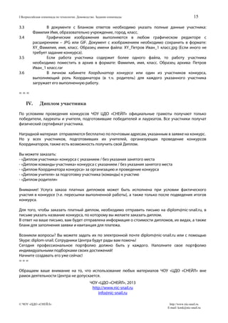 15

I Всероссийская олимпиада по технологии. Домоводство. Задания олимпиады

3.3

В документе с Бланком ответов необходимо указать полные данные участника:
Фамилия Имя, образовательно учреждение, город, класс.
Графические изображения выполняются в любом графическом редакторе с
расширением – JPG или GIF. Документ с изображением необходимо сохранить в формате:
XY_Фамилия, имя, класс. Образец имени файла: XY_Петров Иван_1 класс.jpg (Если иного не
требует задание конкурса).
Если работа участника содержит более одного файла, то работу участника
необходимо поместить в архив в формате: Фамилия, имя, класс. Образец архива: Петров
Иван_1 класс.rar
В личном кабинете Координатор конкурса или один из участников конкурса,
выполняющий роль Координатора (в т.ч. родитель) для каждого указанного участника
загружает его выполненную работу.

3.4

3.5
3.6

===

IV.

Диплом участника

По условиям проведения конкурсов ЧОУ ЦДО «СНЕЙЛ» официальные грамоты получают только
победители, лауреаты и учителя, подготовившие победителей и лауреатов. Все участники получат
физический сертификат участника.
Наградной материал отправляются бесплатно по почтовым адресам, указанным в заявке на конкурс.
Но у всех участников, подготовивших их учителей, организующих проведение конкурсов
Координаторов, также есть возможность получить свой Диплом.
Вы можете заказать:
- «Диплом участника» конкурса с указанием / без указания занятого места
- «Диплом команды-участника» конкурса с указанием / без указания занятого места
- «Диплом Координатора конкурса» за организацию и проведение конкурса
- «Диплом учителя» за подготовку участника (команды) к участию
- «Диплом родителя»
Внимание! Услуга заказа платных дипломов может быть исполнена при условии фактического
участия в конкурсе (т.е. пересылки выполненной работы), а также только после подведения итогов
конкурса.
Для того, чтобы заказать платный диплом, необходимо отправить письмо на diplom@nic-snail.ru, в
письме указать название конкурса, по которому вы желаете заказать диплом.
В ответ на ваше письмо, вам будет отправлена информация о стоимости дипломов, их видах, а также
бланк для заполнения заявки и квитанция для платежа.
Возникли вопросы? Вы можете задать их по электронной почте diplom@nic-snail.ru или с помощью
Skype: diplom-snail. Сотрудники Центра будут рады вам помочь!
Сегодня профессиональное портфолио должно быть у каждого. Наполните свое портфолио
индивидуальными подборками своих достижений!
Начните создавать его уже сейчас!
===
Обращаем ваше внимание на то, что использование любых материалов ЧОУ «ЦДО «СНЕЙЛ» вне
рамок деятельности Центра не допускается.
ЧОУ «ЦДО «СНЕЙЛ», 2013
http://www.nic-snail.ru
info@nic-snail.ru
© ЧОУ «ЦДО «СНЕЙЛ»

http://www.nic-snail.ru
E-mail: konk@nic-snail.ru

 